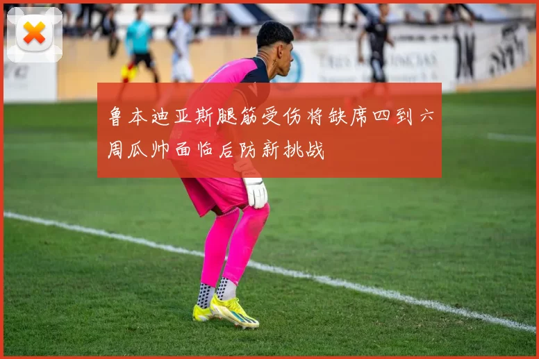 鲁本迪亚斯腿筋受伤将缺席四到六周瓜帅面临后防新挑战