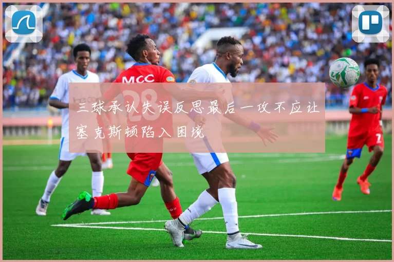 三球承认失误反思最后一攻不应让塞克斯顿陷入困境