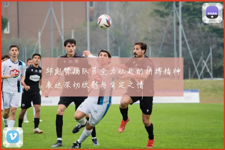 邱彪赞扬队员全力以赴的拼搏精神表达深切欣慰与肯定之情