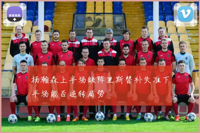杨瀚森上半场缺阵里斯替补失准下半场能否逆转局势