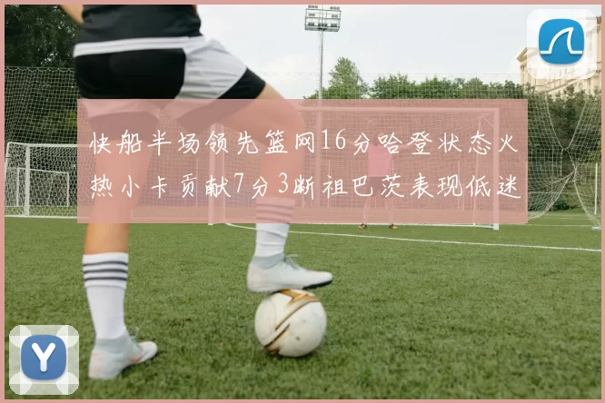 快船半场领先篮网16分哈登状态火热小卡贡献7分3断祖巴茨表现低迷