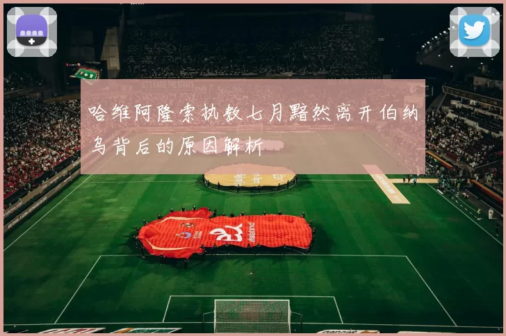 哈维阿隆索执教七月黯然离开伯纳乌背后的原因解析